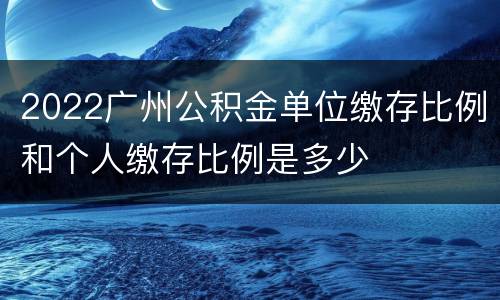 2022广州公积金单位缴存比例和个人缴存比例是多少
