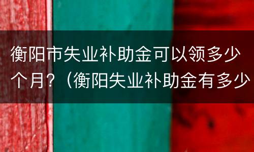 衡阳市失业补助金可以领多少个月?（衡阳失业补助金有多少钱一个月）