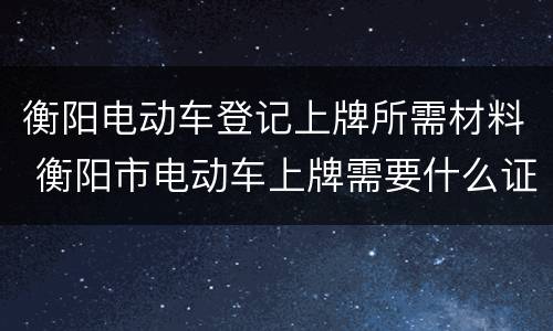 衡阳电动车登记上牌所需材料 衡阳市电动车上牌需要什么证件