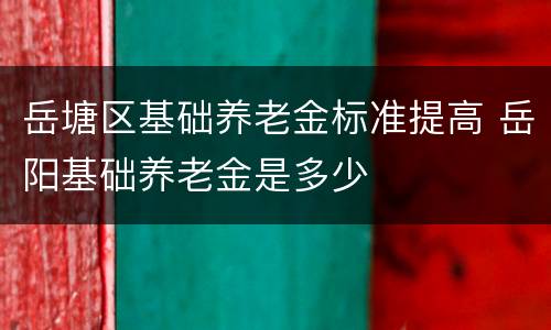 岳塘区基础养老金标准提高 岳阳基础养老金是多少