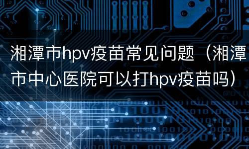 湘潭市hpv疫苗常见问题（湘潭市中心医院可以打hpv疫苗吗）