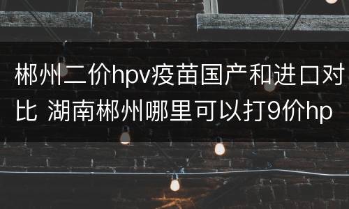 郴州二价hpv疫苗国产和进口对比 湖南郴州哪里可以打9价hpv疫苗