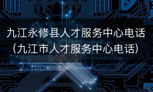 九江永修县人才服务中心电话（九江市人才服务中心电话）