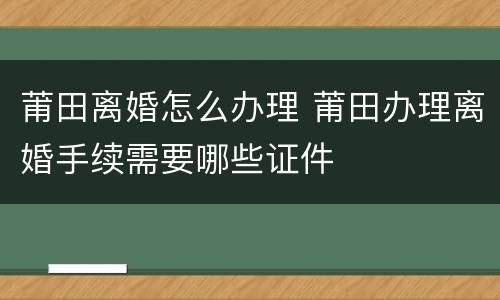 莆田离婚怎么办理 莆田办理离婚手续需要哪些证件