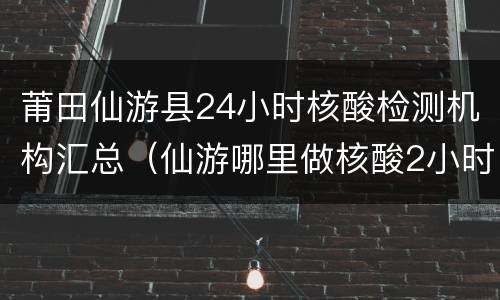 莆田仙游县24小时核酸检测机构汇总（仙游哪里做核酸2小时出结果）