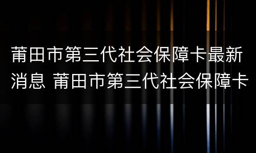 莆田市第三代社会保障卡最新消息 莆田市第三代社会保障卡最新消息公布