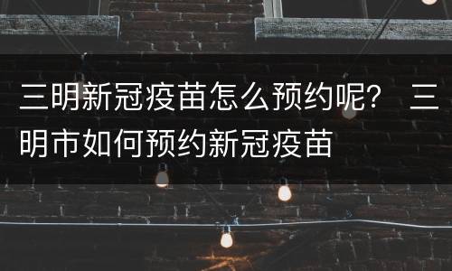 三明新冠疫苗怎么预约呢？ 三明市如何预约新冠疫苗
