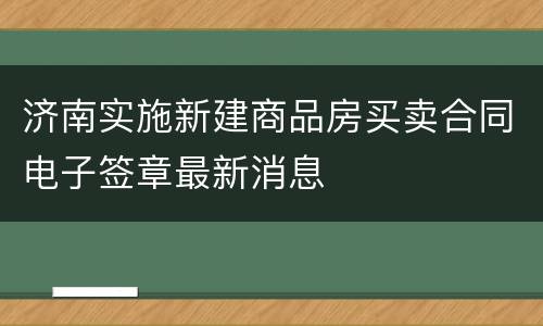 济南实施新建商品房买卖合同电子签章最新消息