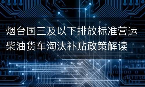 烟台国三及以下排放标准营运柴油货车淘汰补贴政策解读