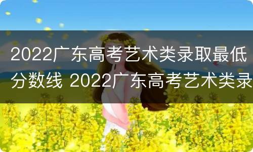 2022广东高考艺术类录取最低分数线 2022广东高考艺术类录取最低分数线是多少