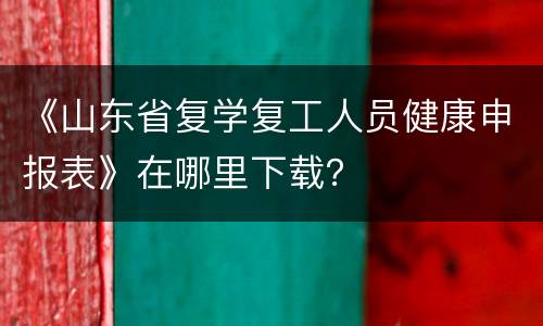 《山东省复学复工人员健康申报表》在哪里下载？