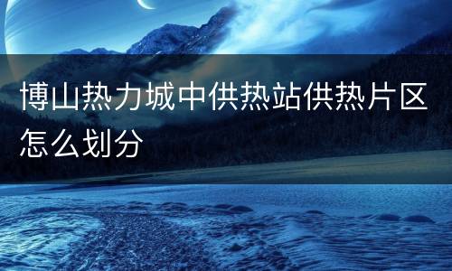 博山热力城中供热站供热片区怎么划分
