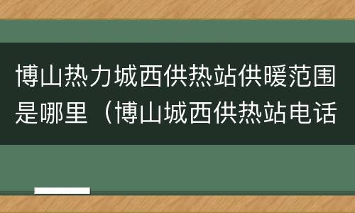 博山热力城西供热站供暖范围是哪里（博山城西供热站电话号码）