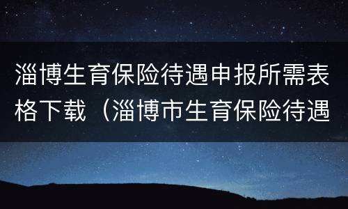 淄博生育保险待遇申报所需表格下载（淄博市生育保险待遇申报表电子版）