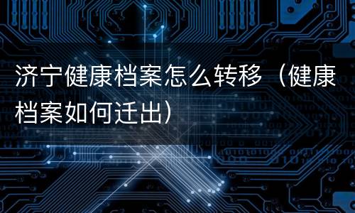 济宁健康档案怎么转移（健康档案如何迁出）