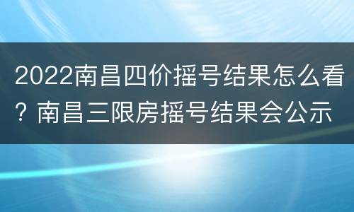 2022南昌四价摇号结果怎么看? 南昌三限房摇号结果会公示吗