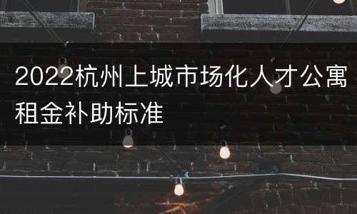2022杭州上城市场化人才公寓租金补助标准