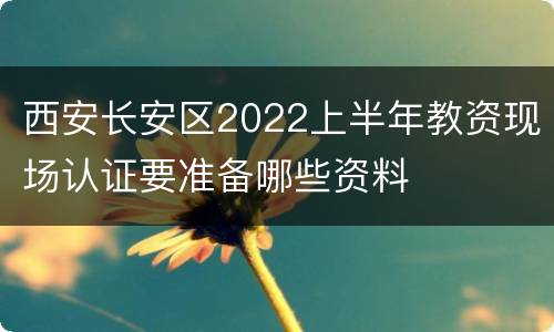 西安长安区2022上半年教资现场认证要准备哪些资料