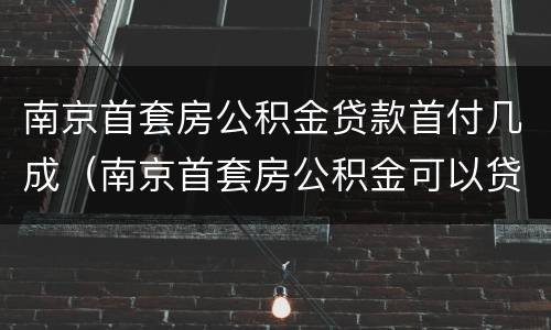 南京首套房公积金贷款首付几成（南京首套房公积金可以贷款多少）