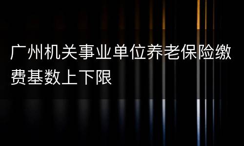 广州机关事业单位养老保险缴费基数上下限