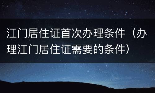 江门居住证首次办理条件（办理江门居住证需要的条件）