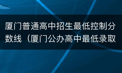 厦门普通高中招生最低控制分数线（厦门公办高中最低录取分数）