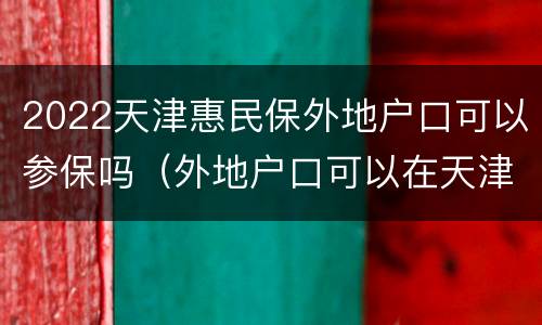 2022天津惠民保外地户口可以参保吗（外地户口可以在天津办医保吗）