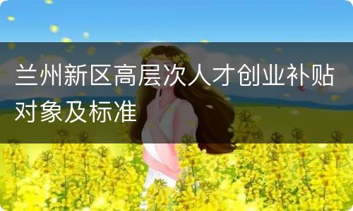 兰州新区高层次人才创业补贴对象及标准
