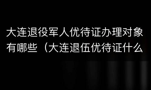大连退役军人优待证办理对象有哪些（大连退伍优待证什么时候发放）