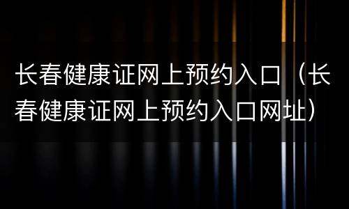 长春健康证网上预约入口（长春健康证网上预约入口网址）