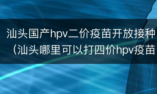 汕头国产hpv二价疫苗开放接种（汕头哪里可以打四价hpv疫苗）