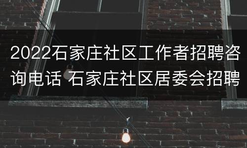 2022石家庄社区工作者招聘咨询电话 石家庄社区居委会招聘2020