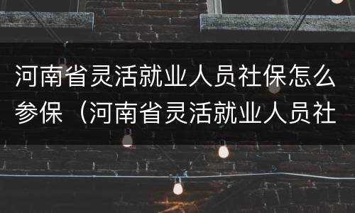 河南省灵活就业人员社保怎么参保（河南省灵活就业人员社保怎么参保缴费）