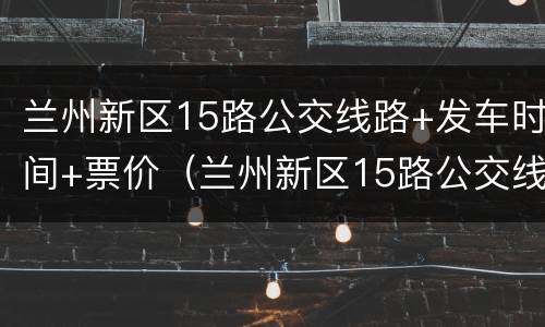 兰州新区15路公交线路+发车时间+票价（兰州新区15路公交线路 发车时间 票价是多少）