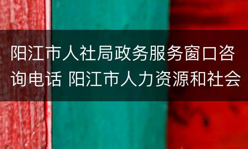 阳江市人社局政务服务窗口咨询电话 阳江市人力资源和社会保障局官网电话