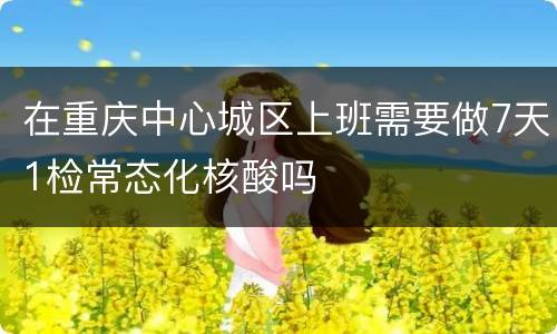 在重庆中心城区上班需要做7天1检常态化核酸吗