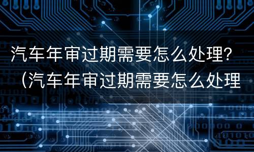 汽车年审过期需要怎么处理？（汽车年审过期需要怎么处理）