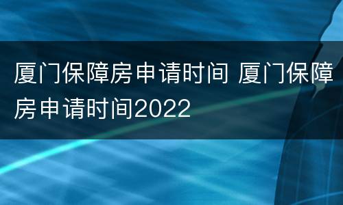厦门保障房申请时间 厦门保障房申请时间2022