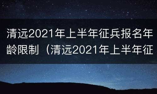 清远2021年上半年征兵报名年龄限制（清远2021年上半年征兵报名年龄限制多大）