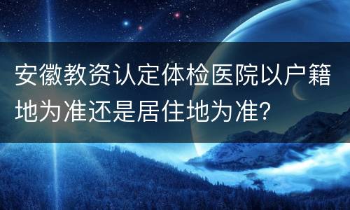 安徽教资认定体检医院以户籍地为准还是居住地为准？
