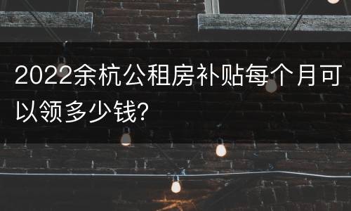 2022余杭公租房补贴每个月可以领多少钱？