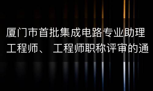 厦门市首批集成电路专业助理工程师、 工程师职称评审的通知