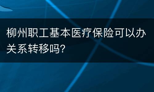 柳州职工基本医疗保险可以办关系转移吗？