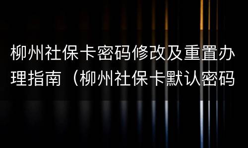柳州社保卡密码修改及重置办理指南（柳州社保卡默认密码）