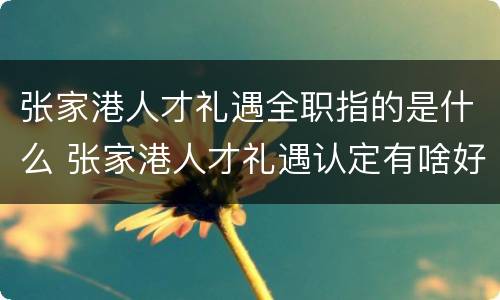 张家港人才礼遇全职指的是什么 张家港人才礼遇认定有啥好处