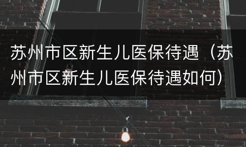 苏州市区新生儿医保待遇（苏州市区新生儿医保待遇如何）