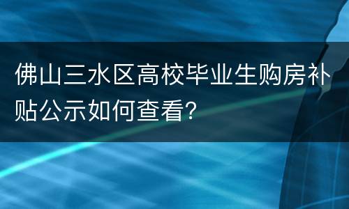 佛山三水区高校毕业生购房补贴公示如何查看？