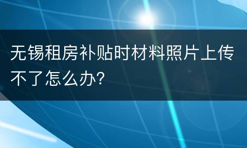 无锡租房补贴时材料照片上传不了怎么办？
