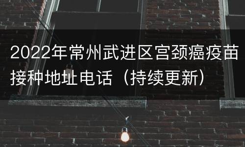 2022年常州武进区宫颈癌疫苗接种地址电话（持续更新）