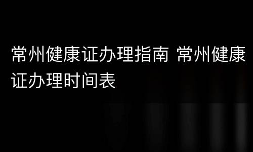 常州健康证办理指南 常州健康证办理时间表